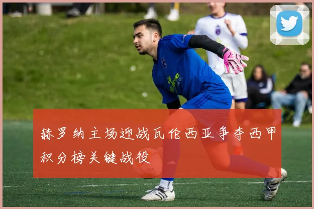 赫罗纳主场迎战瓦伦西亚争夺西甲积分榜关键战役