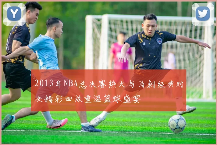 2013年NBA总决赛热火与马刺经典对决精彩回放重温篮球盛宴