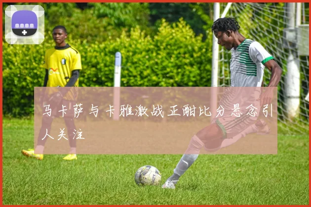 马卡萨与卡雅激战正酣比分悬念引人关注