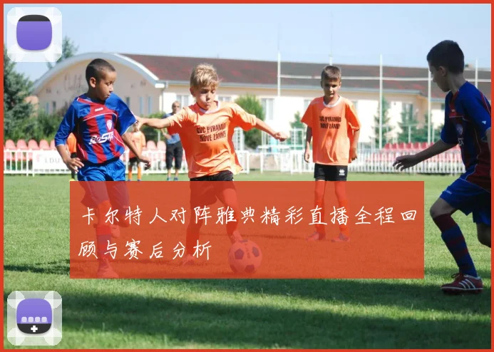 卡尔特人对阵雅典精彩直播全程回顾与赛后分析