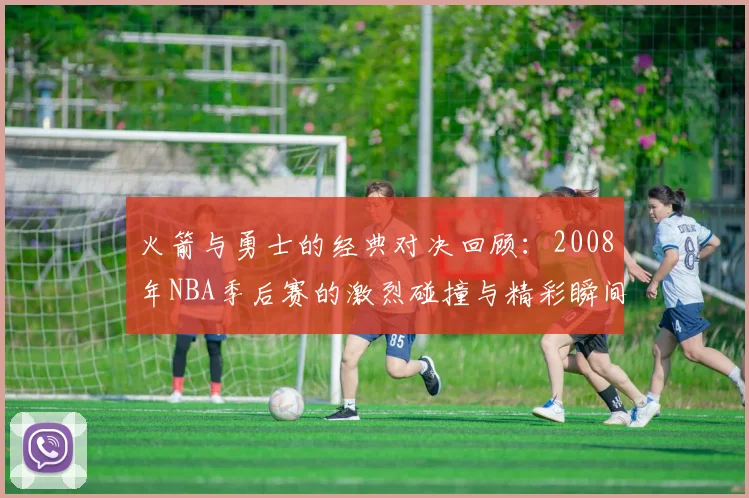 火箭与勇士的经典对决回顾：2008年NBA季后赛的激烈碰撞与精彩瞬间