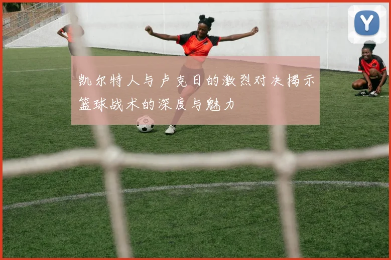 凯尔特人与卢克日的激烈对决揭示篮球战术的深度与魅力