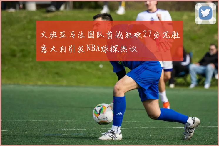 文班亚马法国队首战狂砍27分完胜意大利引发NBA球探热议