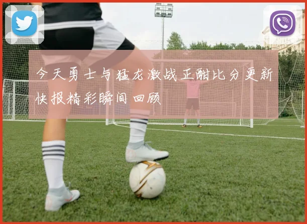 今天勇士与猛龙激战正酣比分更新快报精彩瞬间回顾