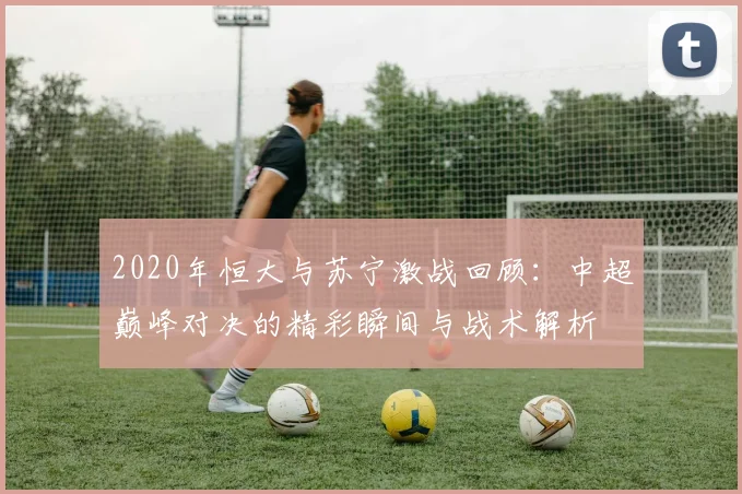 2020年恒大与苏宁激战回顾：中超巅峰对决的精彩瞬间与战术解析