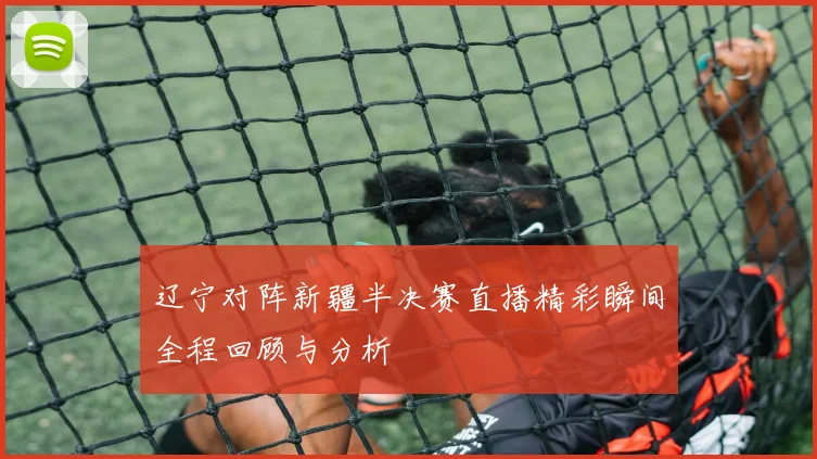 辽宁对阵新疆半决赛直播精彩瞬间全程回顾与分析